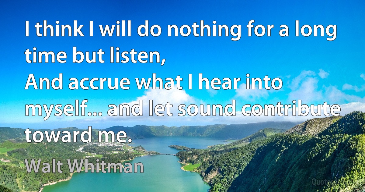 I think I will do nothing for a long time but listen,
And accrue what I hear into myself... and let sound contribute toward me. (Walt Whitman)