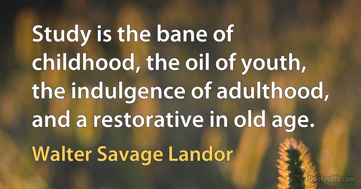 Study is the bane of childhood, the oil of youth, the indulgence of adulthood, and a restorative in old age. (Walter Savage Landor)