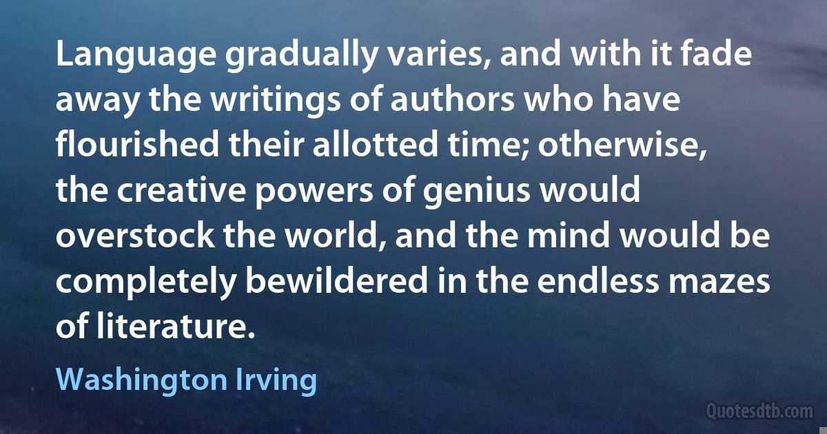 Language gradually varies, and with it fade away the writings of authors who have flourished their allotted time; otherwise, the creative powers of genius would overstock the world, and the mind would be completely bewildered in the endless mazes of literature. (Washington Irving)