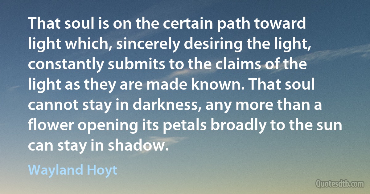 That soul is on the certain path toward light which, sincerely desiring the light, constantly submits to the claims of the light as they are made known. That soul cannot stay in darkness, any more than a flower opening its petals broadly to the sun can stay in shadow. (Wayland Hoyt)