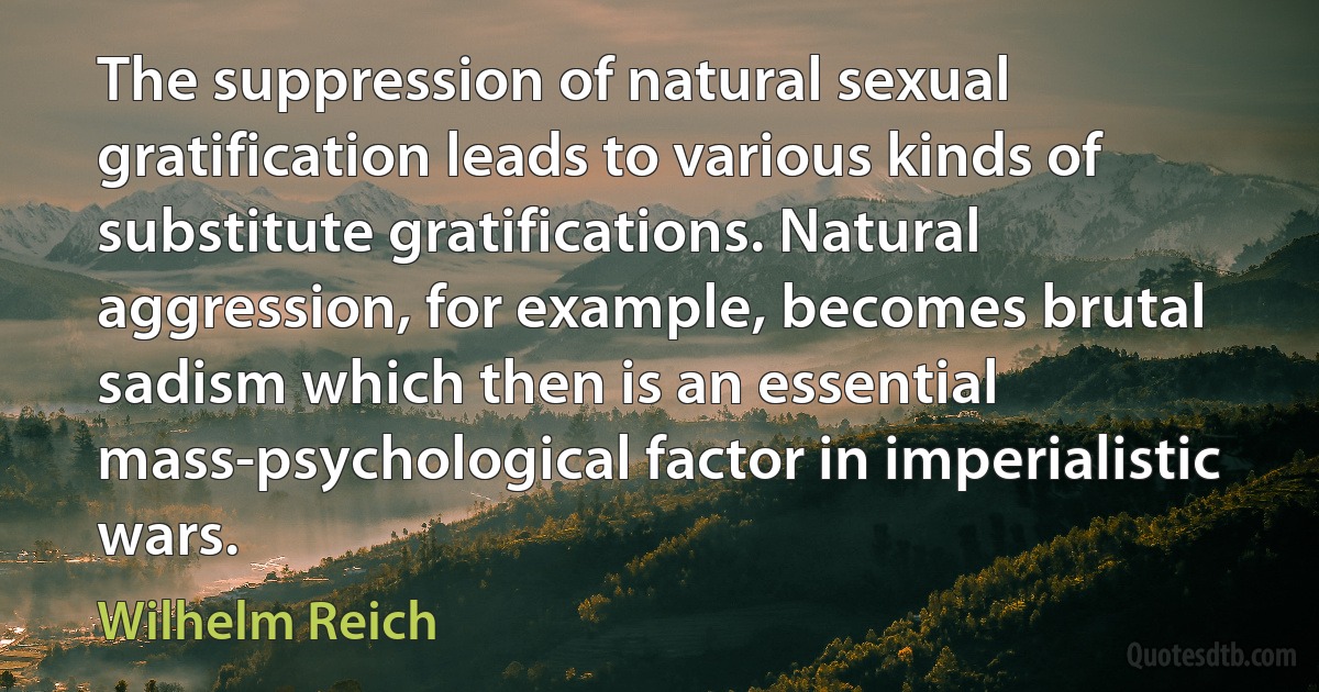 The suppression of natural sexual gratification leads to various kinds of substitute gratifications. Natural aggression, for example, becomes brutal sadism which then is an essential mass-psychological factor in imperialistic wars. (Wilhelm Reich)