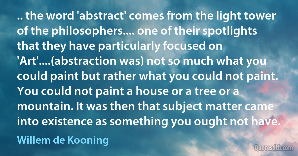 .. the word 'abstract' comes from the light tower of the philosophers.... one of their spotlights that they have particularly focused on 'Art'....(abstraction was) not so much what you could paint but rather what you could not paint. You could not paint a house or a tree or a mountain. It was then that subject matter came into existence as something you ought not have. (Willem de Kooning)