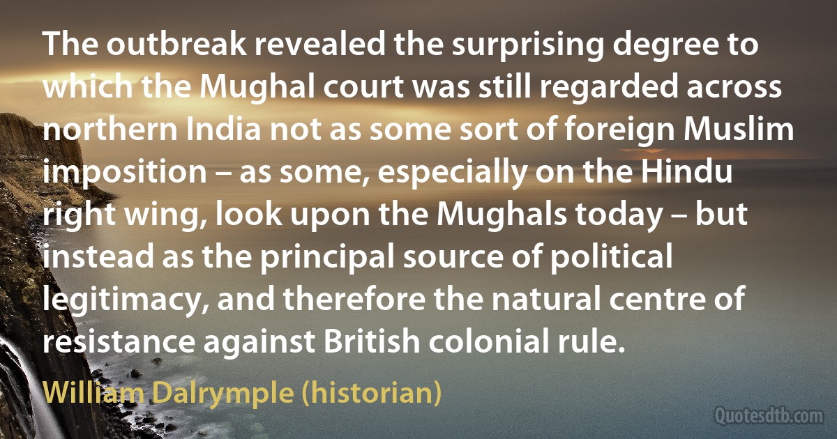 The outbreak revealed the surprising degree to which the Mughal court was still regarded across northern India not as some sort of foreign Muslim imposition – as some, especially on the Hindu right wing, look upon the Mughals today – but instead as the principal source of political legitimacy, and therefore the natural centre of resistance against British colonial rule. (William Dalrymple (historian))