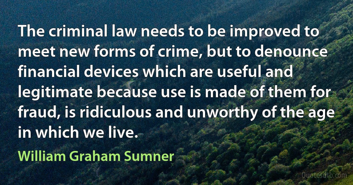 The criminal law needs to be improved to meet new forms of crime, but to denounce financial devices which are useful and legitimate because use is made of them for fraud, is ridiculous and unworthy of the age in which we live. (William Graham Sumner)