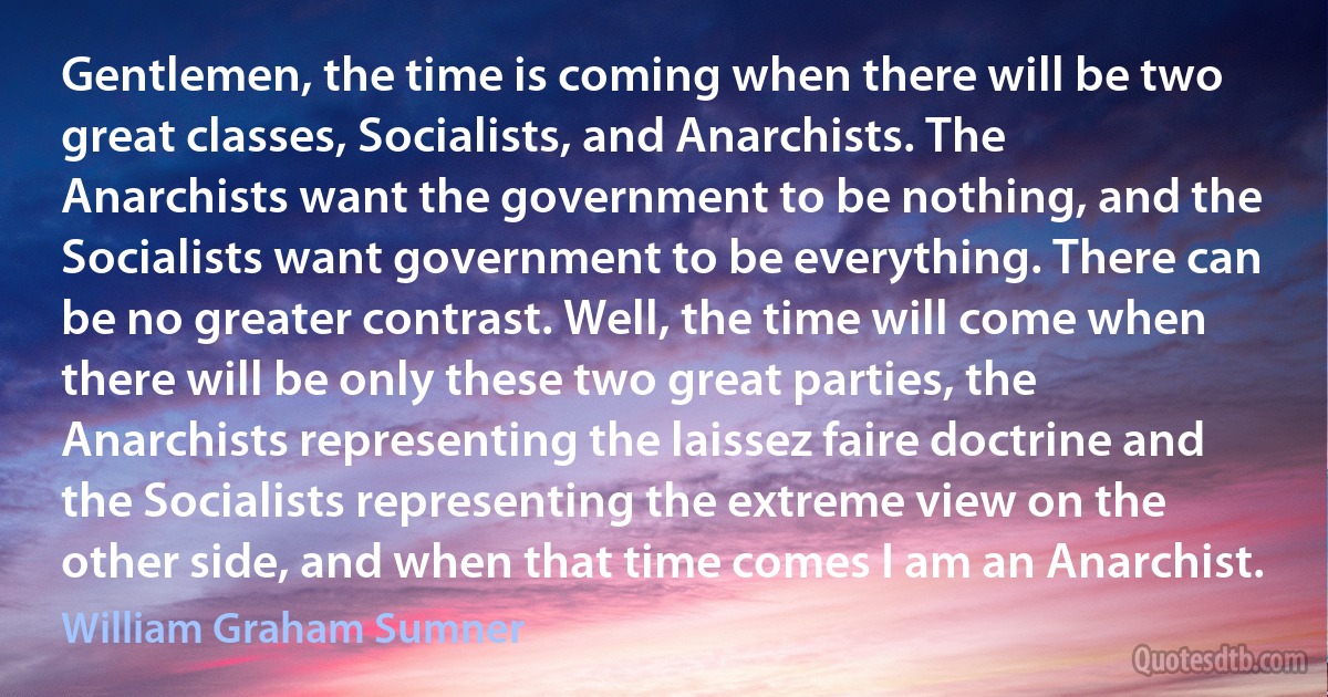 Gentlemen, the time is coming when there will be two great classes, Socialists, and Anarchists. The Anarchists want the government to be nothing, and the Socialists want government to be everything. There can be no greater contrast. Well, the time will come when there will be only these two great parties, the Anarchists representing the laissez faire doctrine and the Socialists representing the extreme view on the other side, and when that time comes I am an Anarchist. (William Graham Sumner)