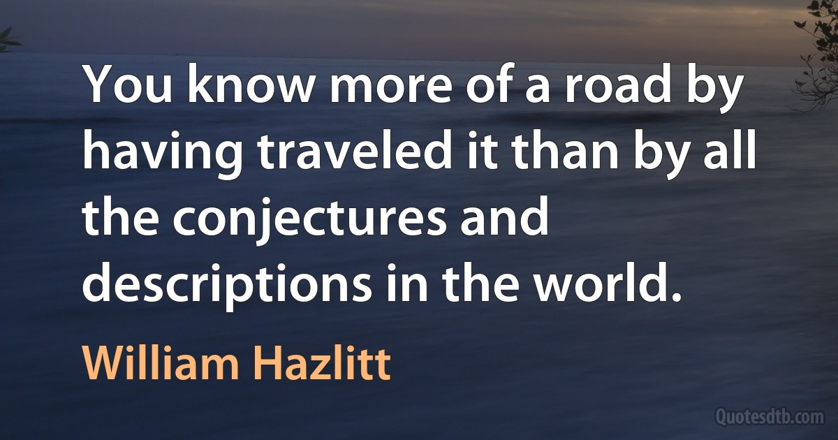 You know more of a road by having traveled it than by all the conjectures and descriptions in the world. (William Hazlitt)