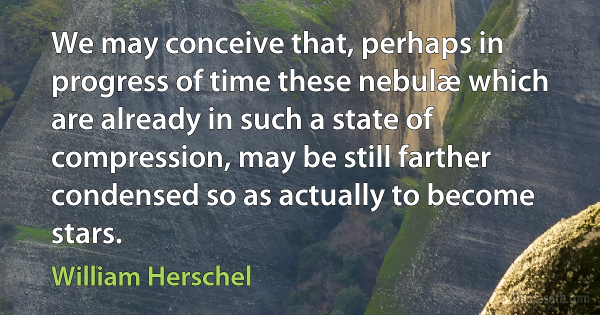 We may conceive that, perhaps in progress of time these nebulæ which are already in such a state of compression, may be still farther condensed so as actually to become stars. (William Herschel)