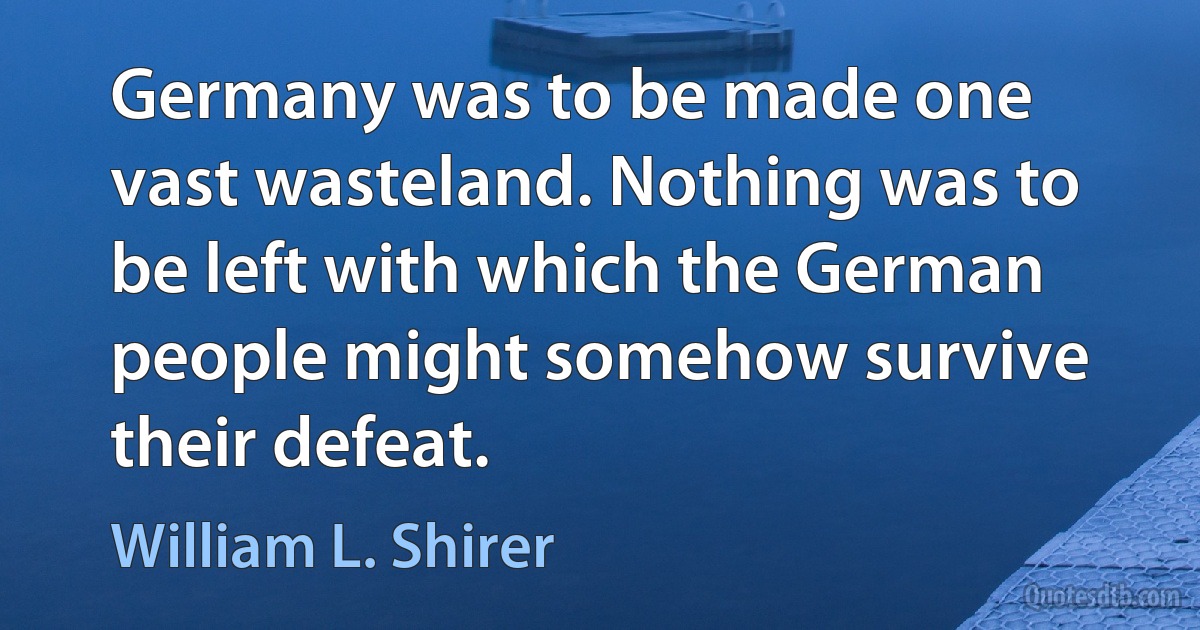 Germany was to be made one vast wasteland. Nothing was to be left with which the German people might somehow survive their defeat. (William L. Shirer)