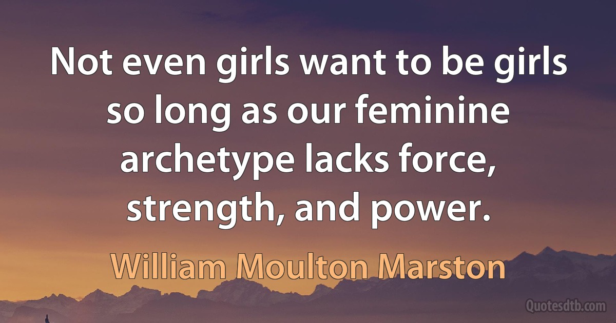 Not even girls want to be girls so long as our feminine archetype lacks force, strength, and power. (William Moulton Marston)