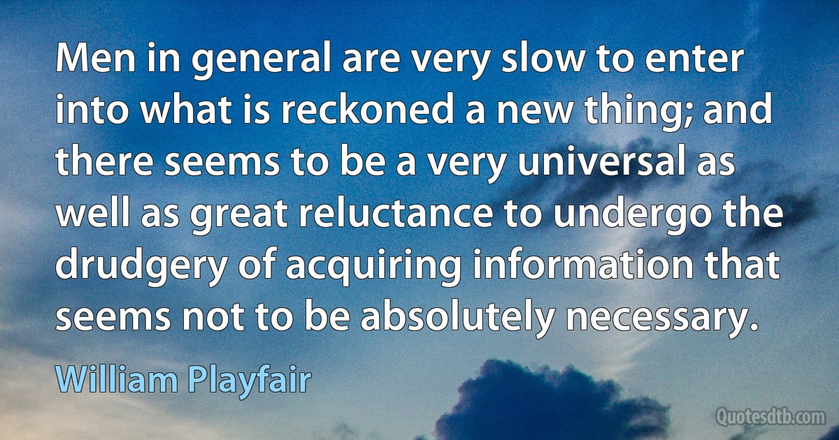 Men in general are very slow to enter into what is reckoned a new thing; and there seems to be a very universal as well as great reluctance to undergo the drudgery of acquiring information that seems not to be absolutely necessary. (William Playfair)