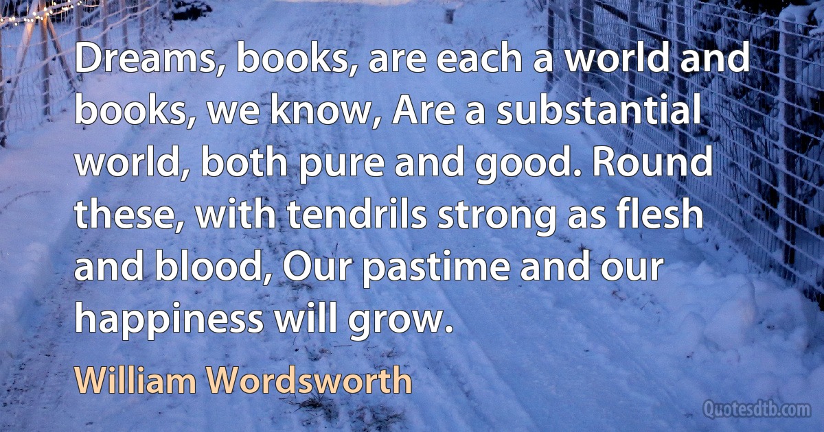 Dreams, books, are each a world and books, we know, Are a substantial world, both pure and good. Round these, with tendrils strong as flesh and blood, Our pastime and our happiness will grow. (William Wordsworth)