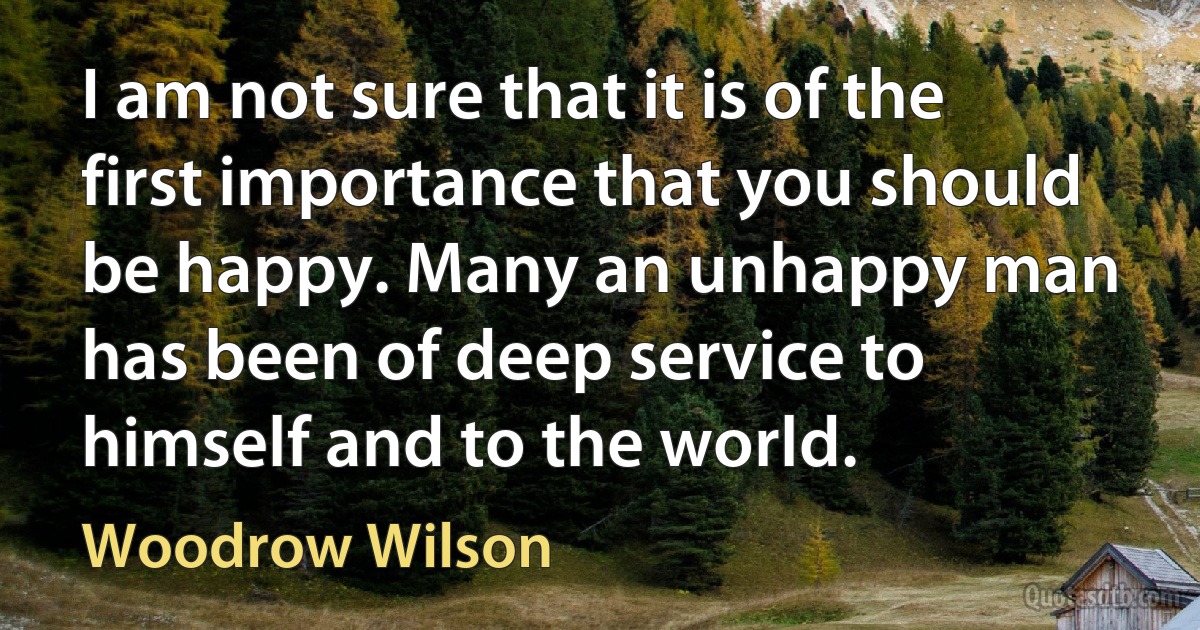 I am not sure that it is of the first importance that you should be happy. Many an unhappy man has been of deep service to himself and to the world. (Woodrow Wilson)