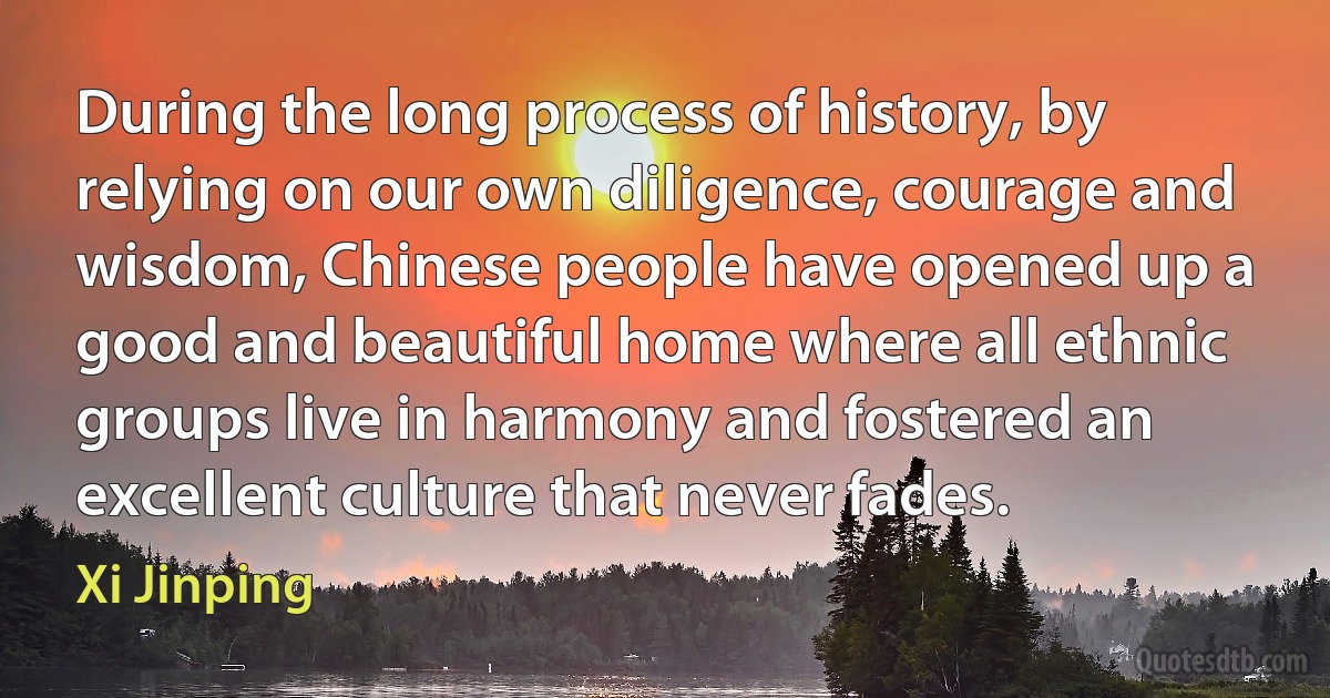 During the long process of history, by relying on our own diligence, courage and wisdom, Chinese people have opened up a good and beautiful home where all ethnic groups live in harmony and fostered an excellent culture that never fades. (Xi Jinping)