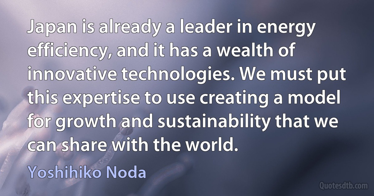 Japan is already a leader in energy efficiency, and it has a wealth of innovative technologies. We must put this expertise to use creating a model for growth and sustainability that we can share with the world. (Yoshihiko Noda)