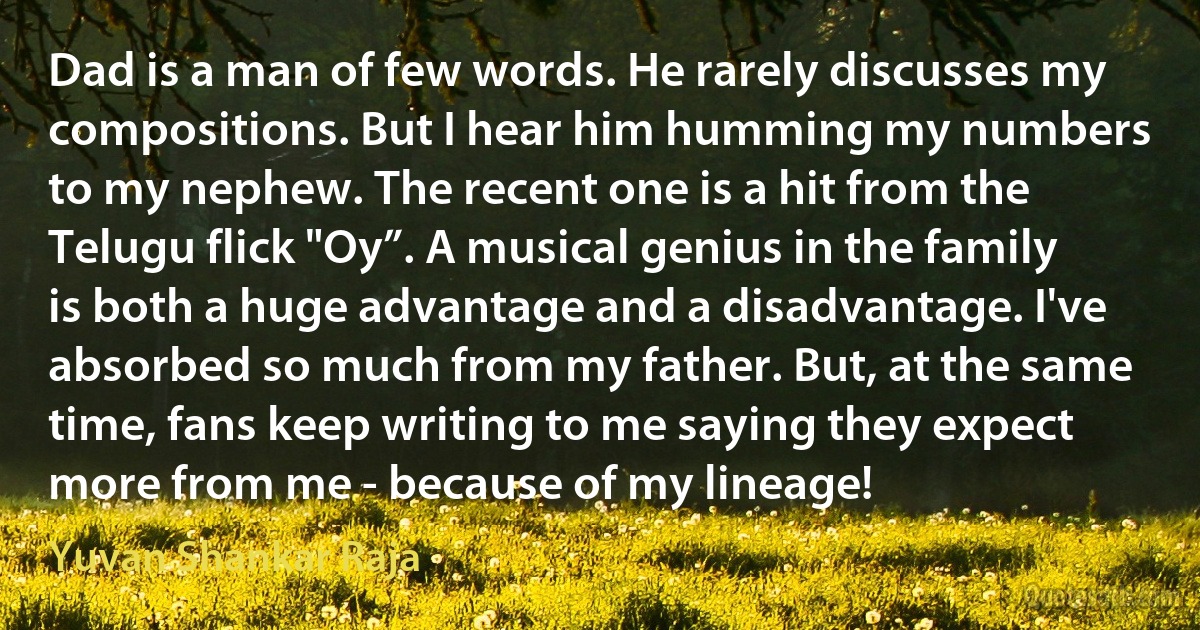 Dad is a man of few words. He rarely discusses my compositions. But I hear him humming my numbers to my nephew. The recent one is a hit from the Telugu flick "Oy”. A musical genius in the family is both a huge advantage and a disadvantage. I've absorbed so much from my father. But, at the same time, fans keep writing to me saying they expect more from me - because of my lineage! (Yuvan Shankar Raja)