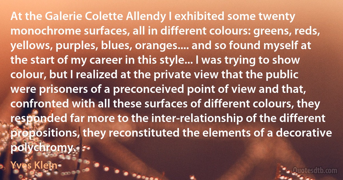 At the Galerie Colette Allendy I exhibited some twenty monochrome surfaces, all in different colours: greens, reds, yellows, purples, blues, oranges.... and so found myself at the start of my career in this style... I was trying to show colour, but I realized at the private view that the public were prisoners of a preconceived point of view and that, confronted with all these surfaces of different colours, they responded far more to the inter-relationship of the different propositions, they reconstituted the elements of a decorative polychromy. (Yves Klein)