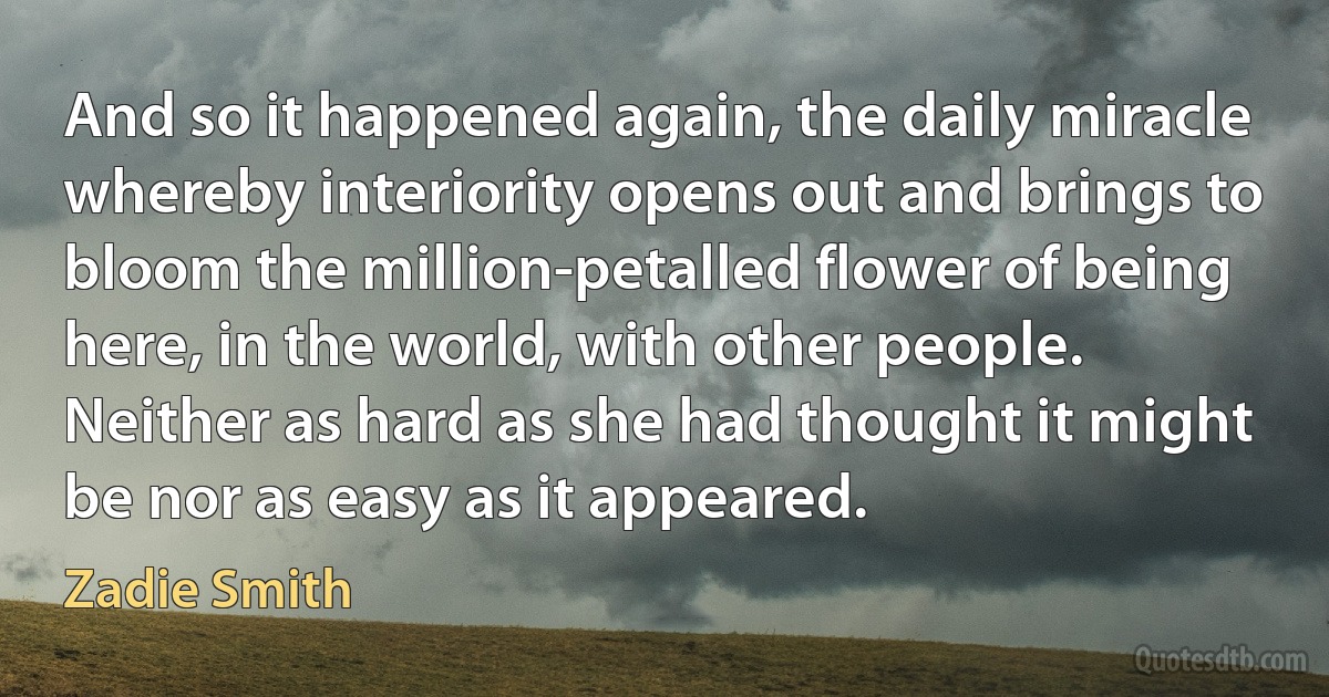 And so it happened again, the daily miracle whereby interiority opens out and brings to bloom the million-petalled flower of being here, in the world, with other people. Neither as hard as she had thought it might be nor as easy as it appeared. (Zadie Smith)