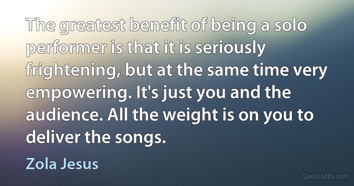 The greatest benefit of being a solo performer is that it is seriously frightening, but at the same time very empowering. It's just you and the audience. All the weight is on you to deliver the songs. (Zola Jesus)