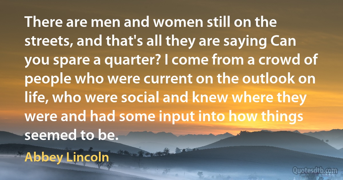 There are men and women still on the streets, and that's all they are saying Can you spare a quarter? I come from a crowd of people who were current on the outlook on life, who were social and knew where they were and had some input into how things seemed to be. (Abbey Lincoln)