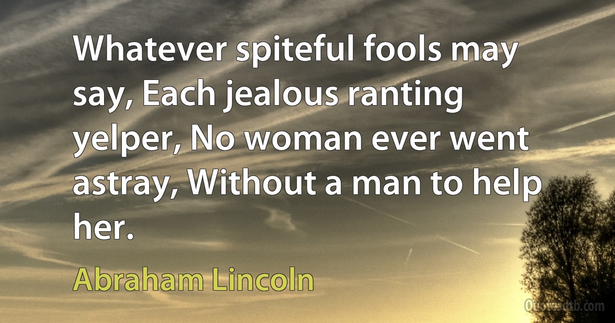 Whatever spiteful fools may say, Each jealous ranting yelper, No woman ever went astray, Without a man to help her. (Abraham Lincoln)