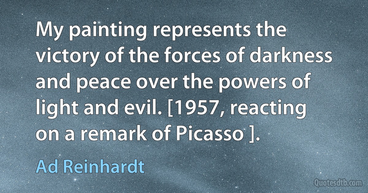 My painting represents the victory of the forces of darkness and peace over the powers of light and evil. [1957, reacting on a remark of Picasso ]. (Ad Reinhardt)