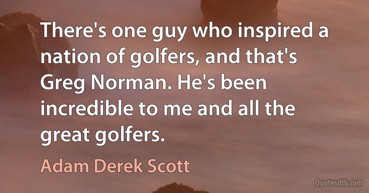 There's one guy who inspired a nation of golfers, and that's Greg Norman. He's been incredible to me and all the great golfers. (Adam Derek Scott)