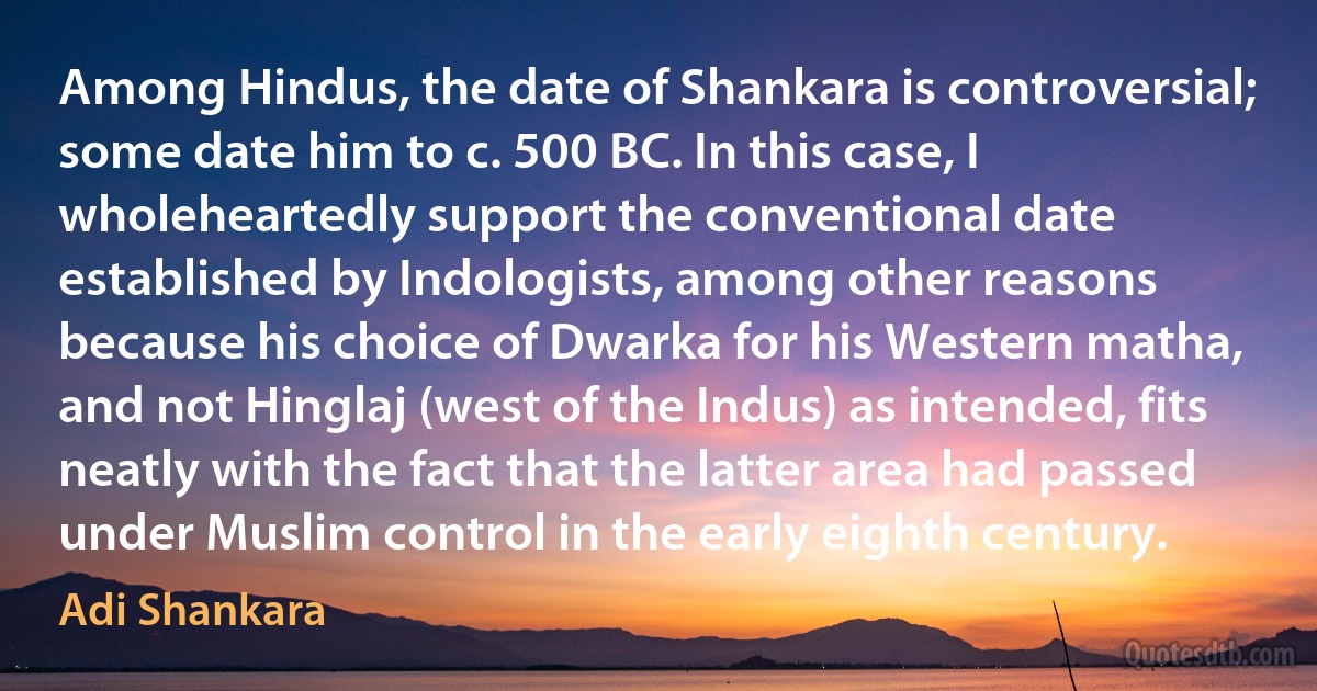 Among Hindus, the date of Shankara is controversial; some date him to c. 500 BC. In this case, I wholeheartedly support the conventional date established by Indologists, among other reasons because his choice of Dwarka for his Western matha, and not Hinglaj (west of the Indus) as intended, fits neatly with the fact that the latter area had passed under Muslim control in the early eighth century. (Adi Shankara)