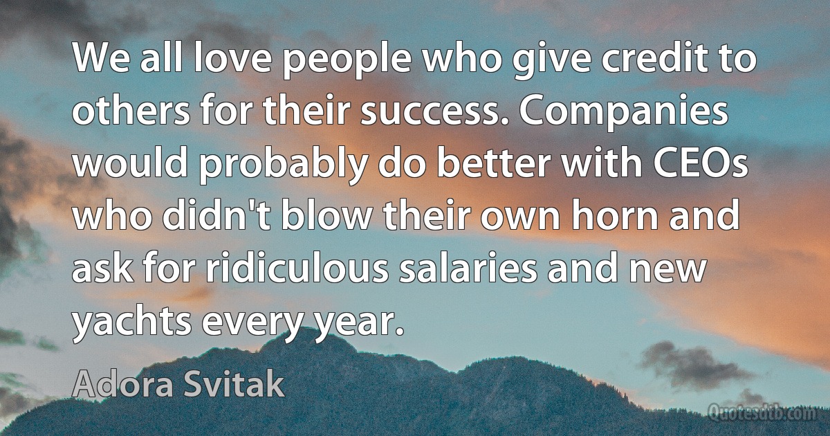 We all love people who give credit to others for their success. Companies would probably do better with CEOs who didn't blow their own horn and ask for ridiculous salaries and new yachts every year. (Adora Svitak)