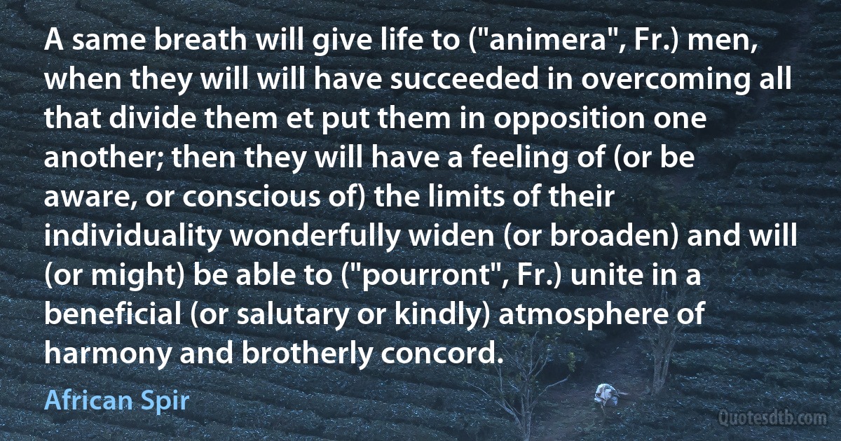 A same breath will give life to ("animera", Fr.) men, when they will will have succeeded in overcoming all that divide them et put them in opposition one another; then they will have a feeling of (or be aware, or conscious of) the limits of their individuality wonderfully widen (or broaden) and will (or might) be able to ("pourront", Fr.) unite in a beneficial (or salutary or kindly) atmosphere of harmony and brotherly concord. (African Spir)