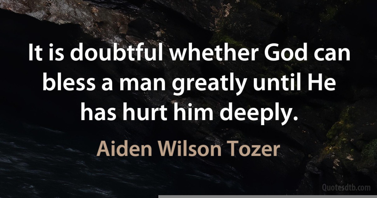 It is doubtful whether God can bless a man greatly until He has hurt him deeply. (Aiden Wilson Tozer)