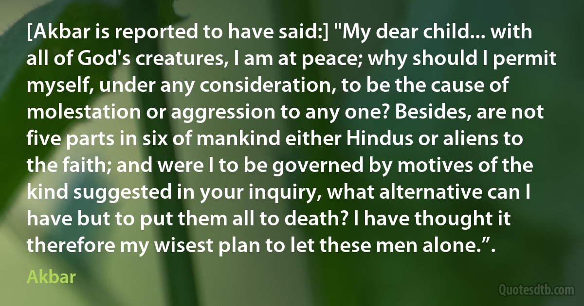 [Akbar is reported to have said:] "My dear child... with all of God's creatures, I am at peace; why should I permit myself, under any consideration, to be the cause of molestation or aggression to any one? Besides, are not five parts in six of mankind either Hindus or aliens to the faith; and were I to be governed by motives of the kind suggested in your inquiry, what alternative can I have but to put them all to death? I have thought it therefore my wisest plan to let these men alone.”. (Akbar)