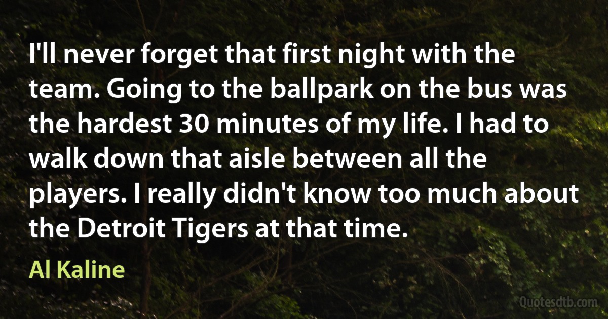 I'll never forget that first night with the team. Going to the ballpark on the bus was the hardest 30 minutes of my life. I had to walk down that aisle between all the players. I really didn't know too much about the Detroit Tigers at that time. (Al Kaline)