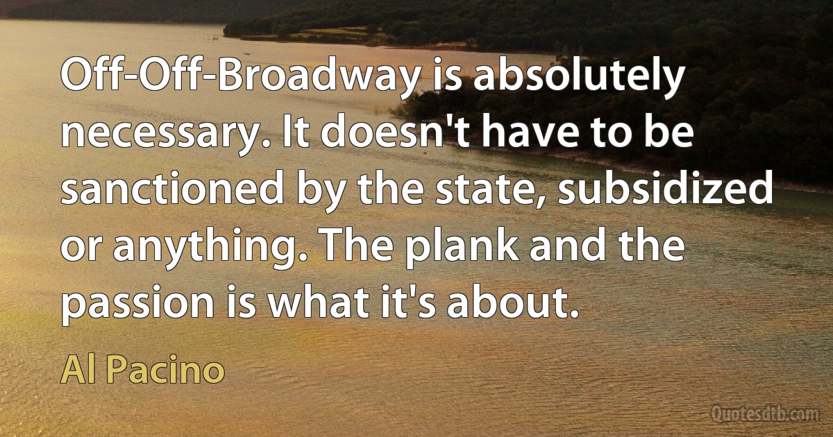 Off-Off-Broadway is absolutely necessary. It doesn't have to be sanctioned by the state, subsidized or anything. The plank and the passion is what it's about. (Al Pacino)