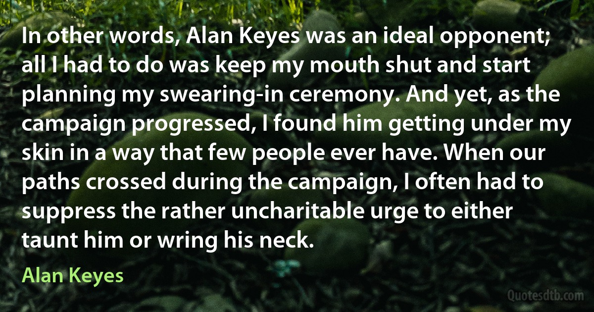 In other words, Alan Keyes was an ideal opponent; all I had to do was keep my mouth shut and start planning my swearing-in ceremony. And yet, as the campaign progressed, I found him getting under my skin in a way that few people ever have. When our paths crossed during the campaign, I often had to suppress the rather uncharitable urge to either taunt him or wring his neck. (Alan Keyes)