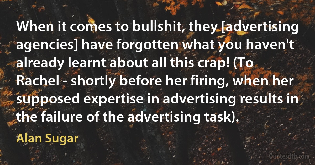 When it comes to bullshit, they [advertising agencies] have forgotten what you haven't already learnt about all this crap! (To Rachel - shortly before her firing, when her supposed expertise in advertising results in the failure of the advertising task). (Alan Sugar)