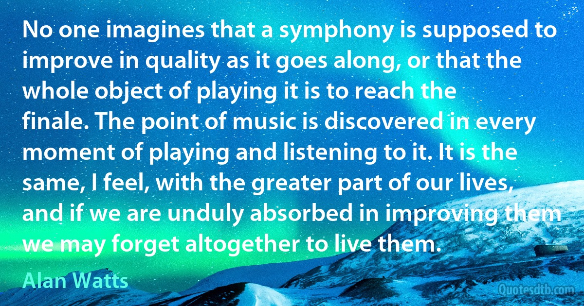 No one imagines that a symphony is supposed to improve in quality as it goes along, or that the whole object of playing it is to reach the finale. The point of music is discovered in every moment of playing and listening to it. It is the same, I feel, with the greater part of our lives, and if we are unduly absorbed in improving them we may forget altogether to live them. (Alan Watts)