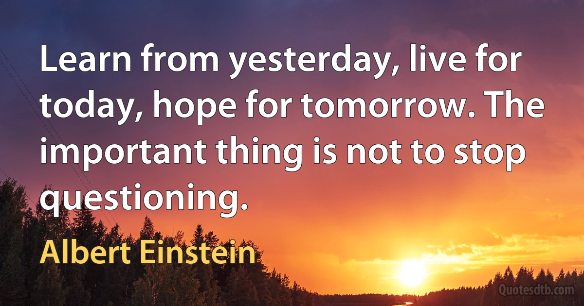 Learn from yesterday, live for today, hope for tomorrow. The important thing is not to stop questioning. (Albert Einstein)