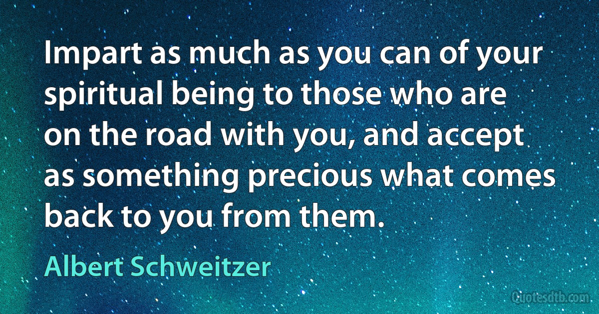 Impart as much as you can of your spiritual being to those who are on the road with you, and accept as something precious what comes back to you from them. (Albert Schweitzer)