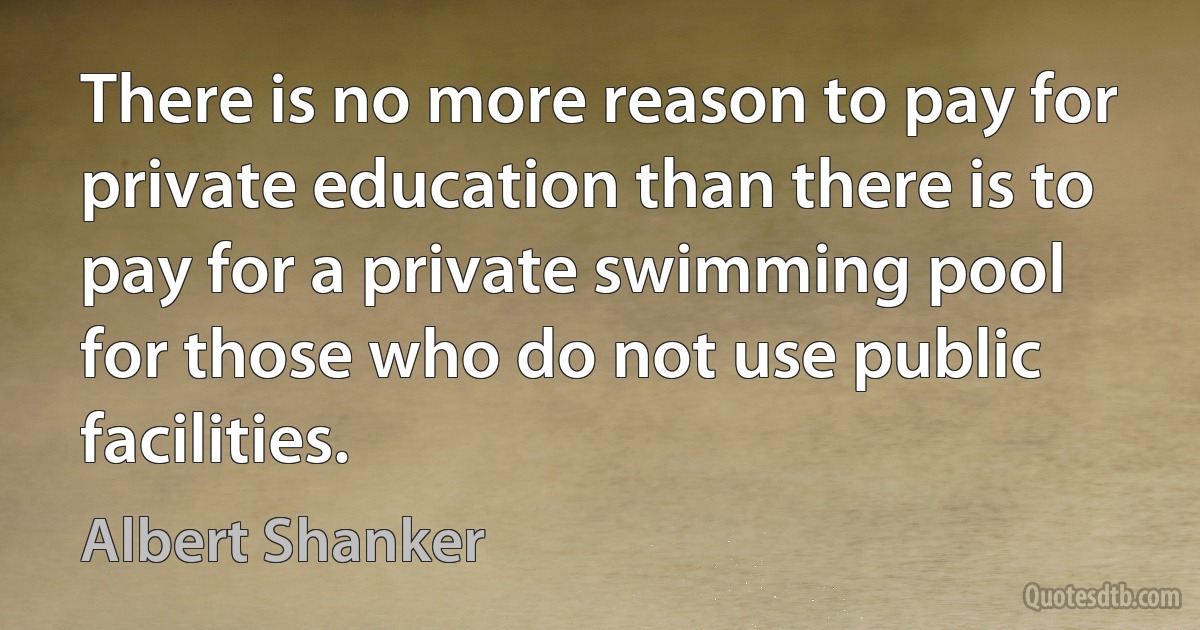 There is no more reason to pay for private education than there is to pay for a private swimming pool for those who do not use public facilities. (Albert Shanker)