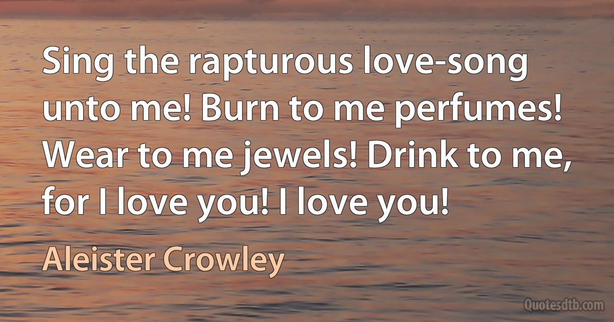 Sing the rapturous love-song unto me! Burn to me perfumes! Wear to me jewels! Drink to me, for I love you! I love you! (Aleister Crowley)