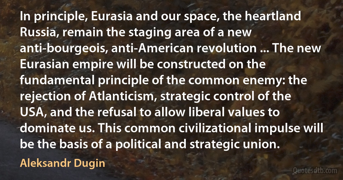 In principle, Eurasia and our space, the heartland Russia, remain the staging area of a new anti-bourgeois, anti-American revolution ... The new Eurasian empire will be constructed on the fundamental principle of the common enemy: the rejection of Atlanticism, strategic control of the USA, and the refusal to allow liberal values to dominate us. This common civilizational impulse will be the basis of a political and strategic union. (Aleksandr Dugin)