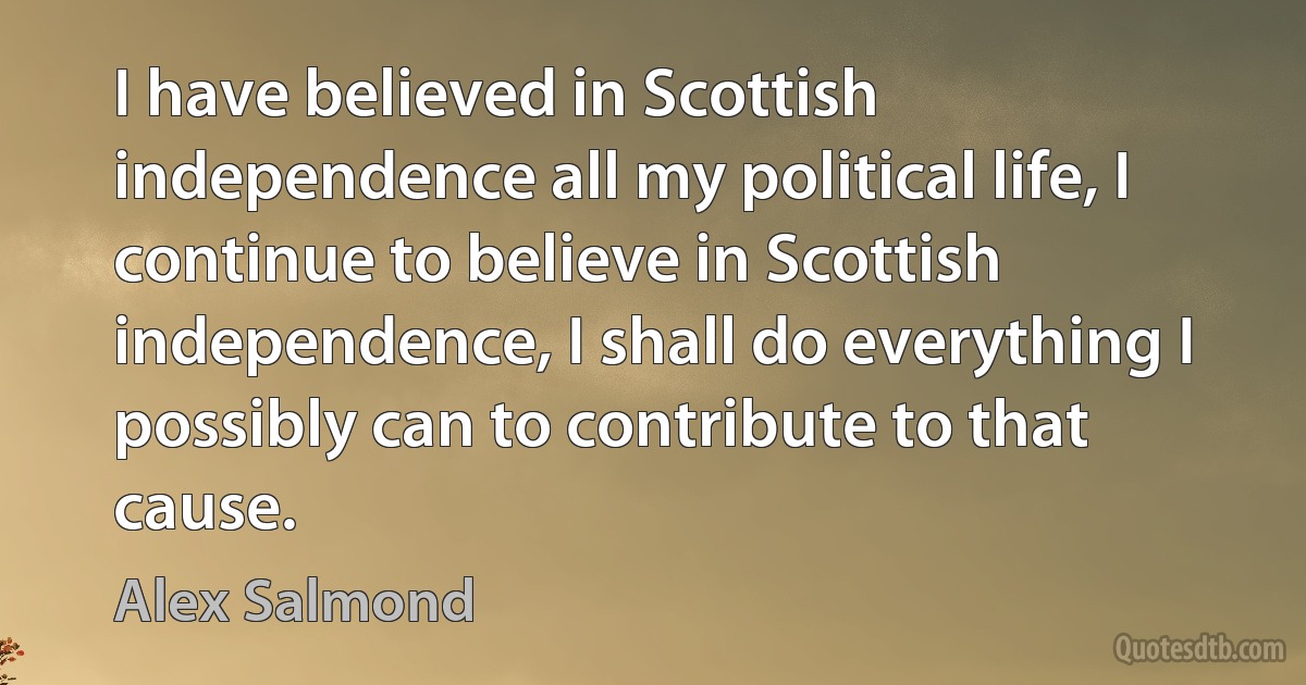 I have believed in Scottish independence all my political life, I continue to believe in Scottish independence, I shall do everything I possibly can to contribute to that cause. (Alex Salmond)