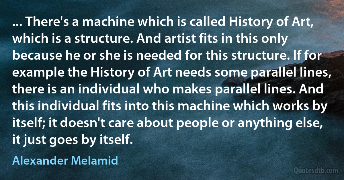 ... There's a machine which is called History of Art, which is a structure. And artist fits in this only because he or she is needed for this structure. If for example the History of Art needs some parallel lines, there is an individual who makes parallel lines. And this individual fits into this machine which works by itself; it doesn't care about people or anything else, it just goes by itself. (Alexander Melamid)