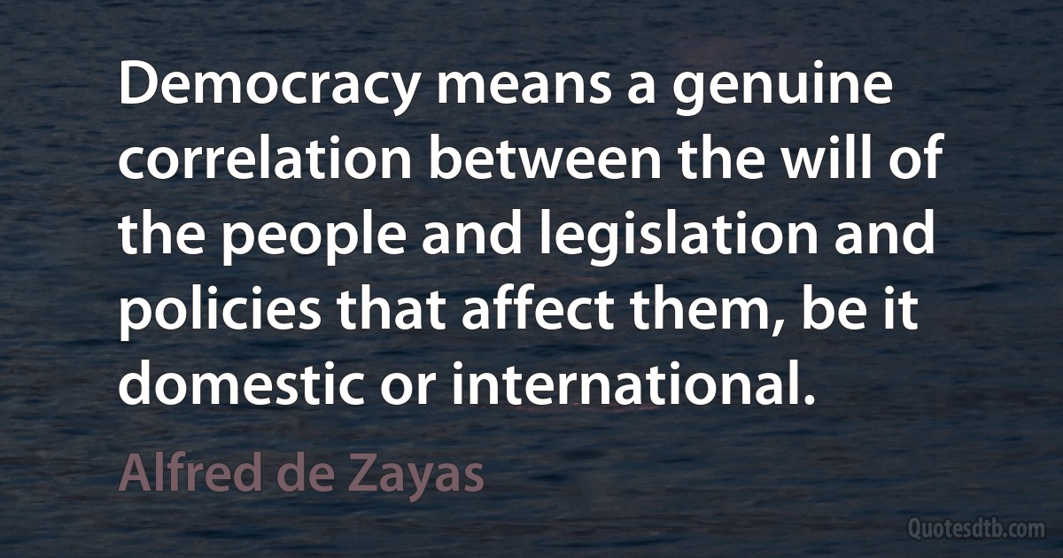 Democracy means a genuine correlation between the will of the people and legislation and policies that affect them, be it domestic or international. (Alfred de Zayas)