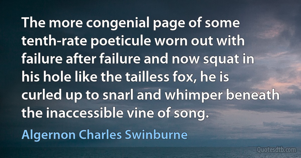 The more congenial page of some tenth-rate poeticule worn out with failure after failure and now squat in his hole like the tailless fox, he is curled up to snarl and whimper beneath the inaccessible vine of song. (Algernon Charles Swinburne)