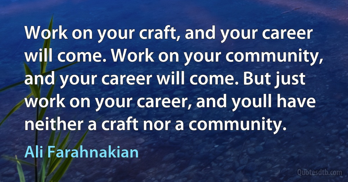 Work on your craft, and your career will come. Work on your community, and your career will come. But just work on your career, and youll have neither a craft nor a community. (Ali Farahnakian)