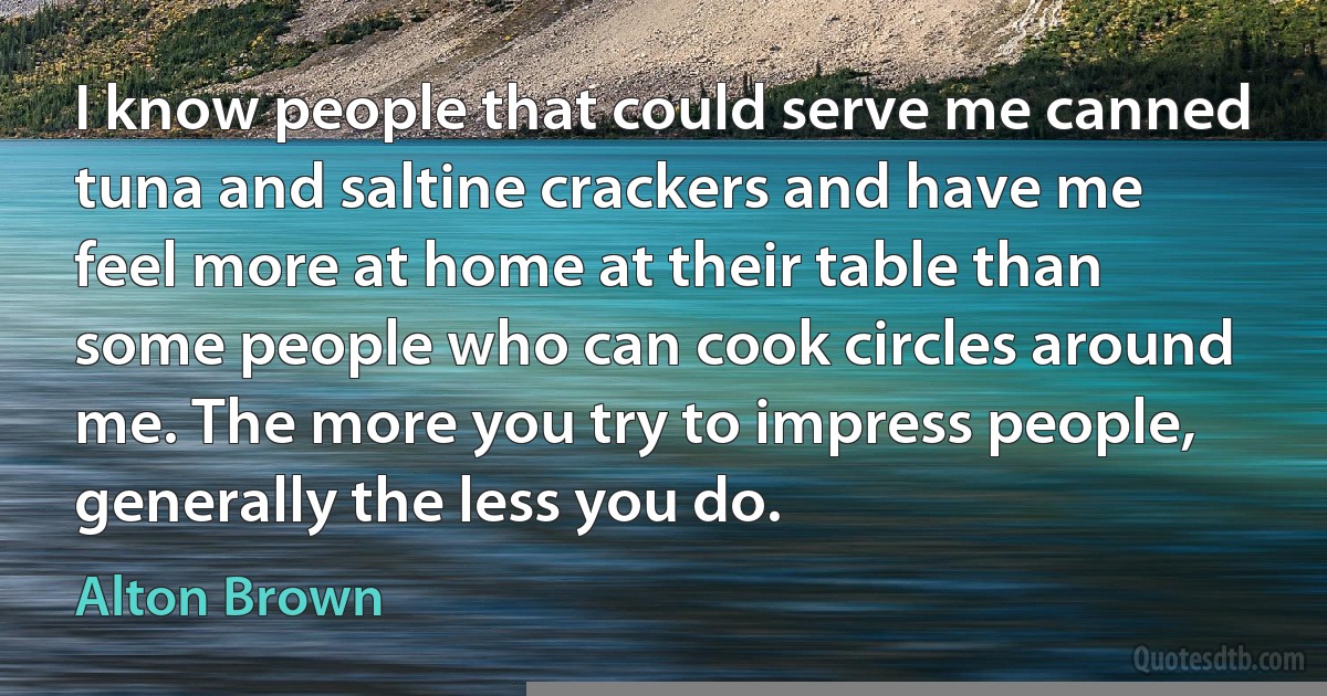 I know people that could serve me canned tuna and saltine crackers and have me feel more at home at their table than some people who can cook circles around me. The more you try to impress people, generally the less you do. (Alton Brown)