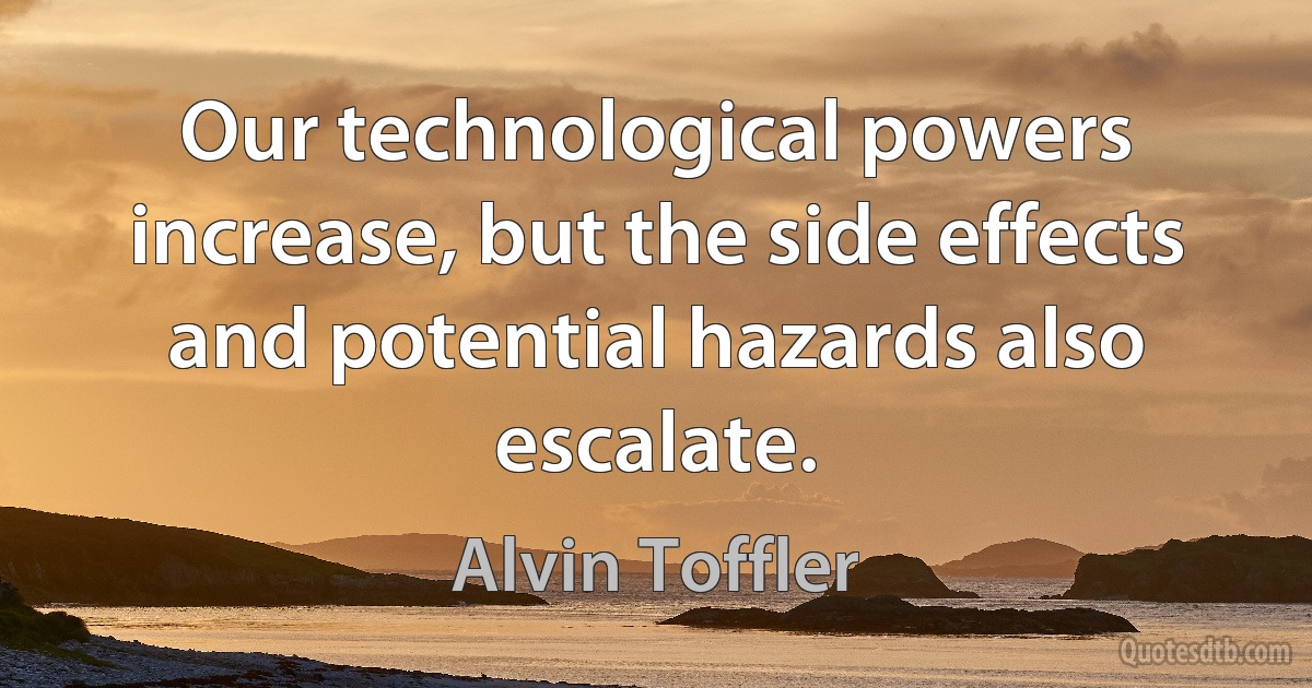 Our technological powers increase, but the side effects and potential hazards also escalate. (Alvin Toffler)