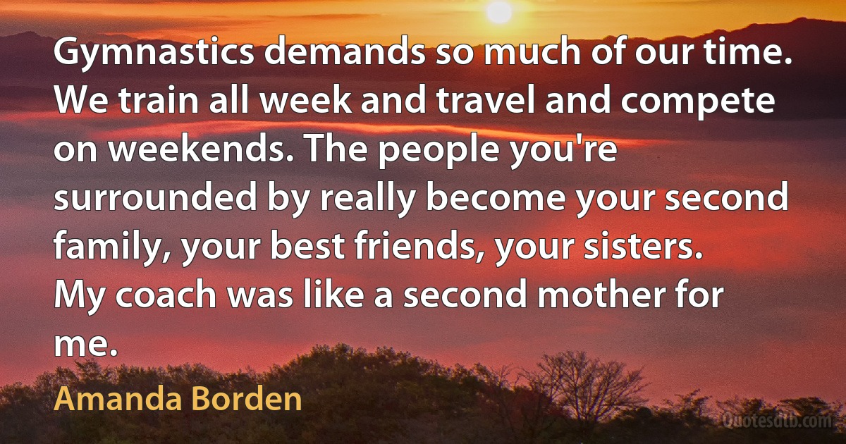 Gymnastics demands so much of our time. We train all week and travel and compete on weekends. The people you're surrounded by really become your second family, your best friends, your sisters. My coach was like a second mother for me. (Amanda Borden)