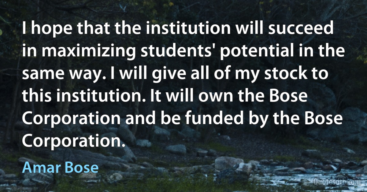 I hope that the institution will succeed in maximizing students' potential in the same way. I will give all of my stock to this institution. It will own the Bose Corporation and be funded by the Bose Corporation. (Amar Bose)